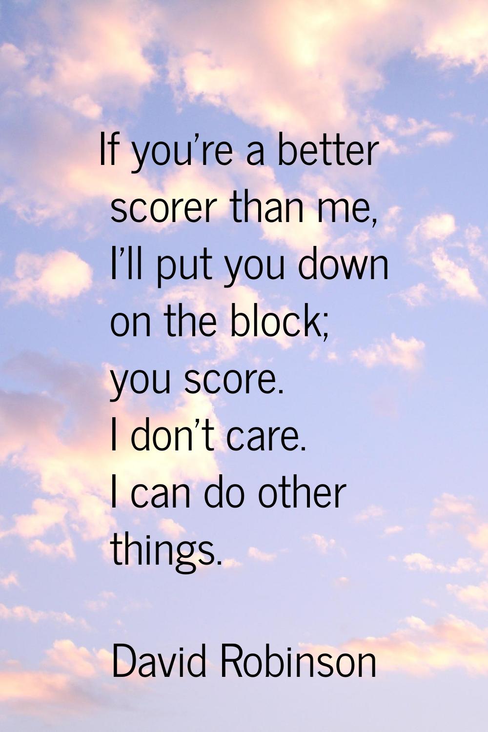 If you're a better scorer than me, I'll put you down on the block; you score. I don't care. I can d