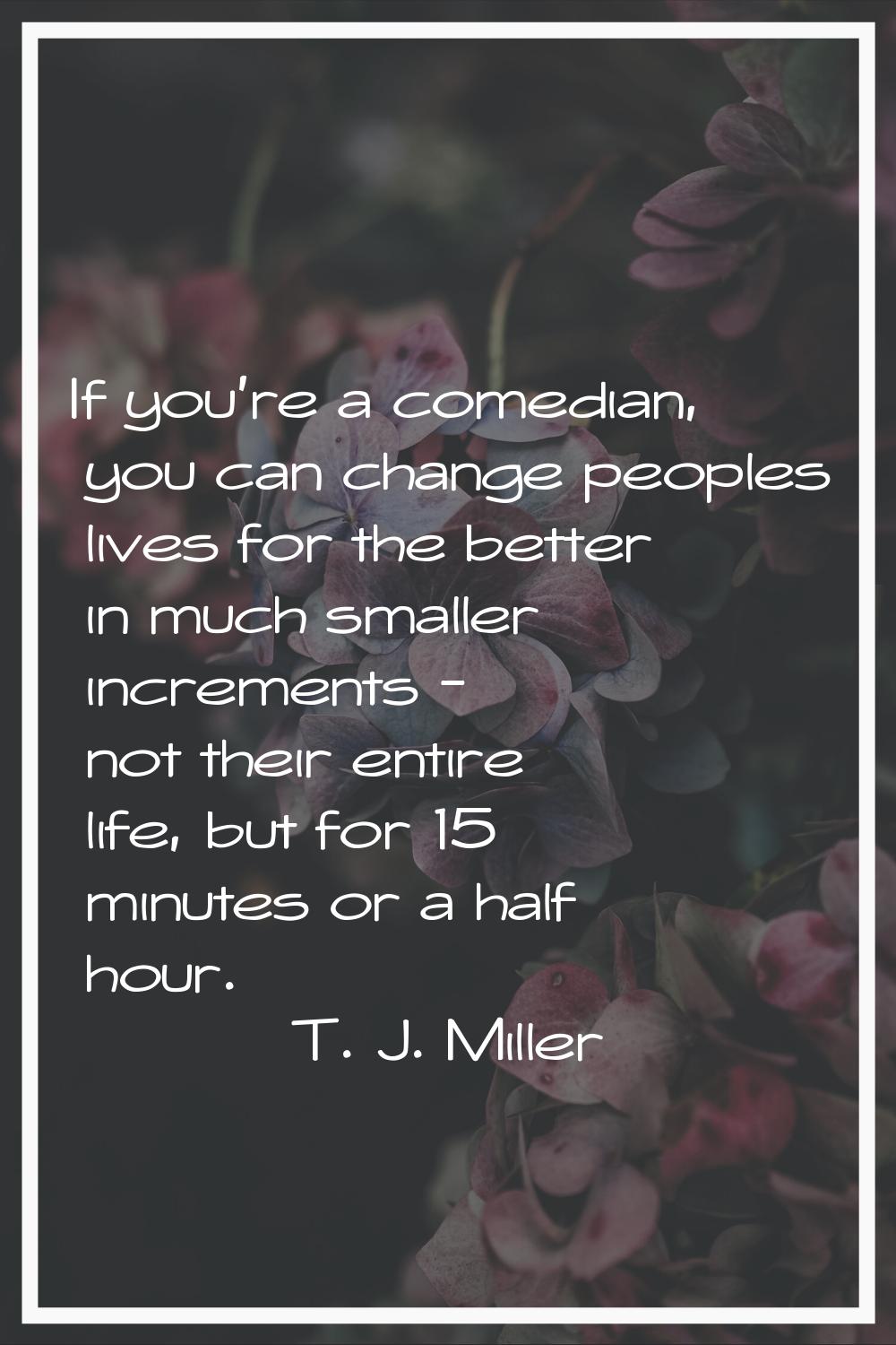 If you're a comedian, you can change peoples lives for the better in much smaller increments - not 
