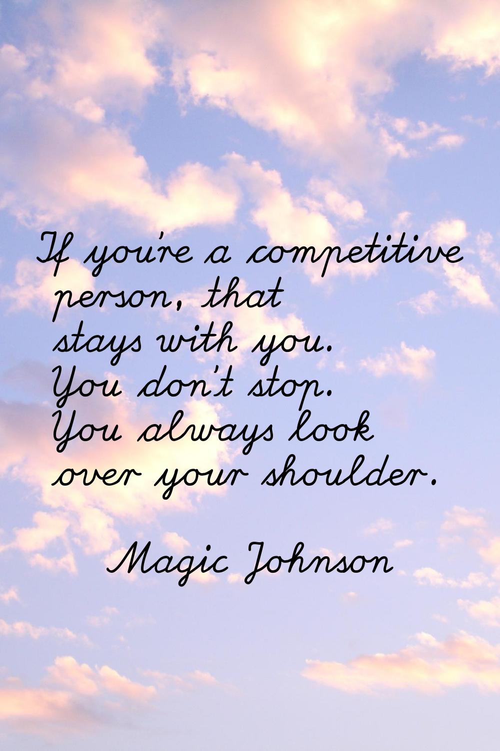 If you're a competitive person, that stays with you. You don't stop. You always look over your shou