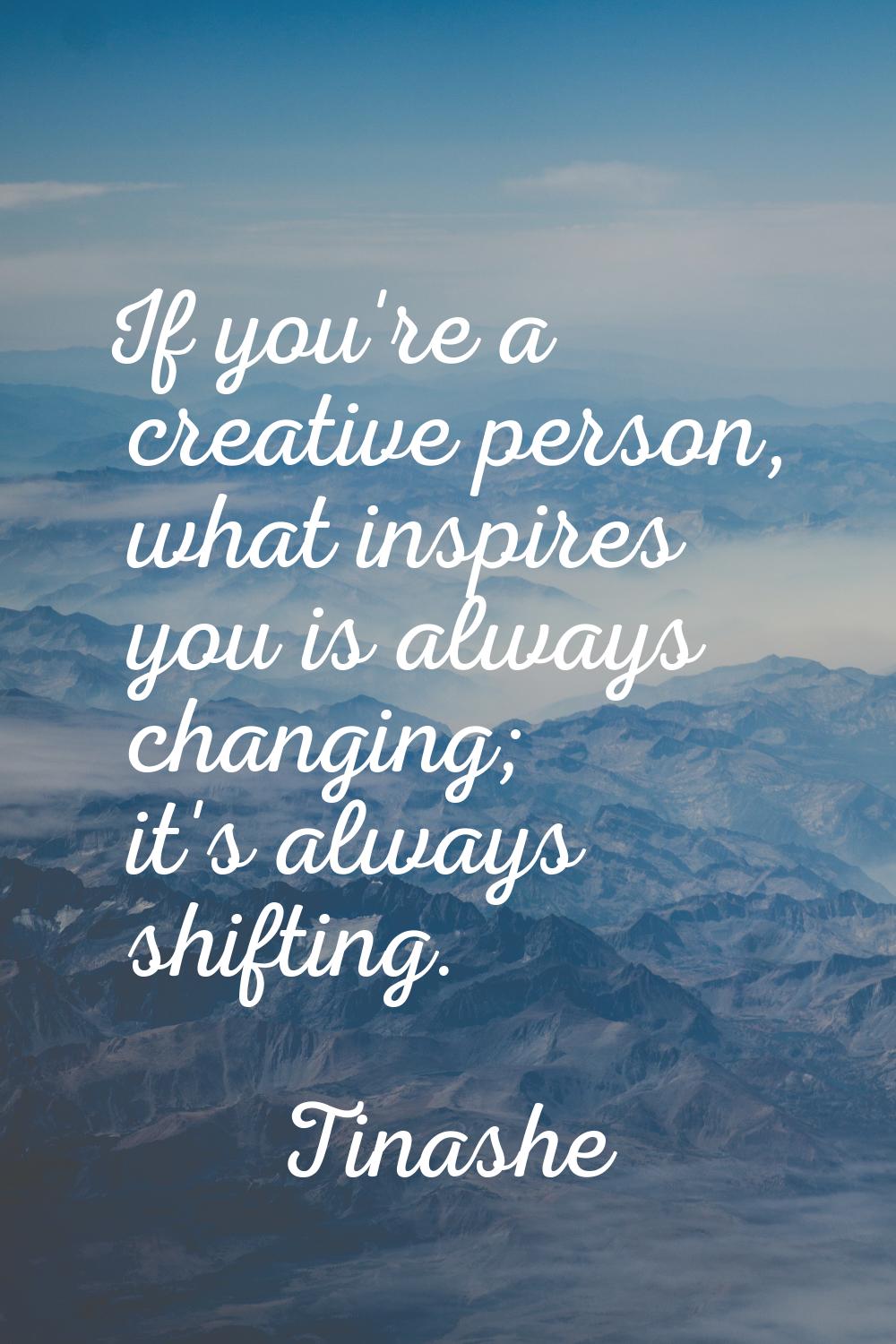 If you're a creative person, what inspires you is always changing; it's always shifting.