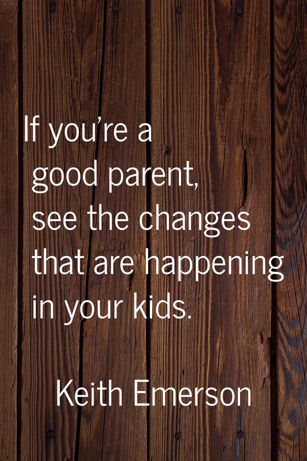 If you're a good parent, see the changes that are happening in your kids.