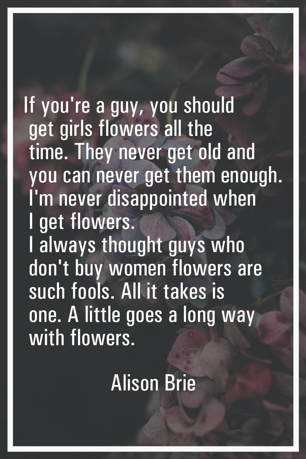 If you're a guy, you should get girls flowers all the time. They never get old and you can never ge