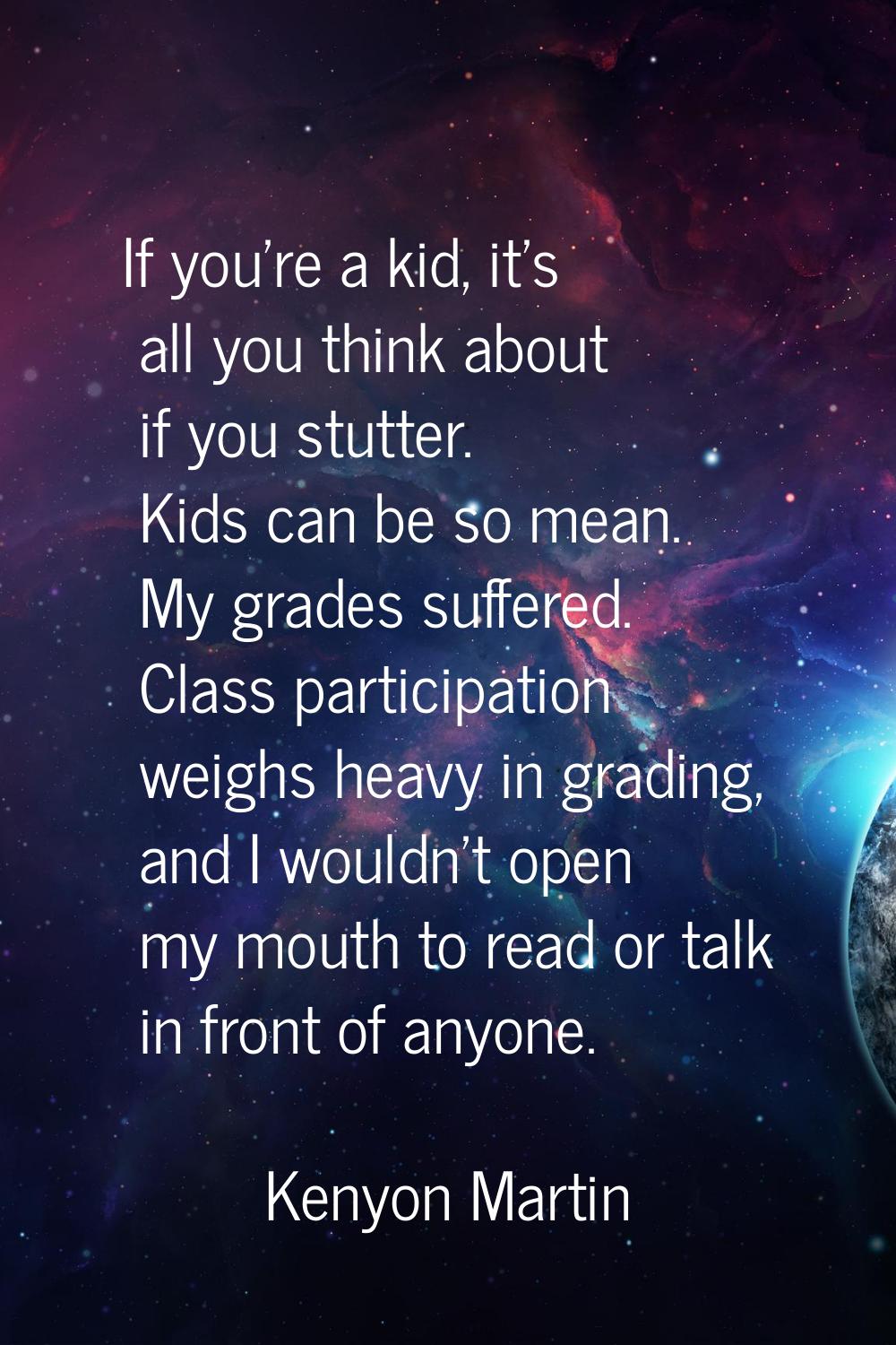 If you're a kid, it's all you think about if you stutter. Kids can be so mean. My grades suffered. 
