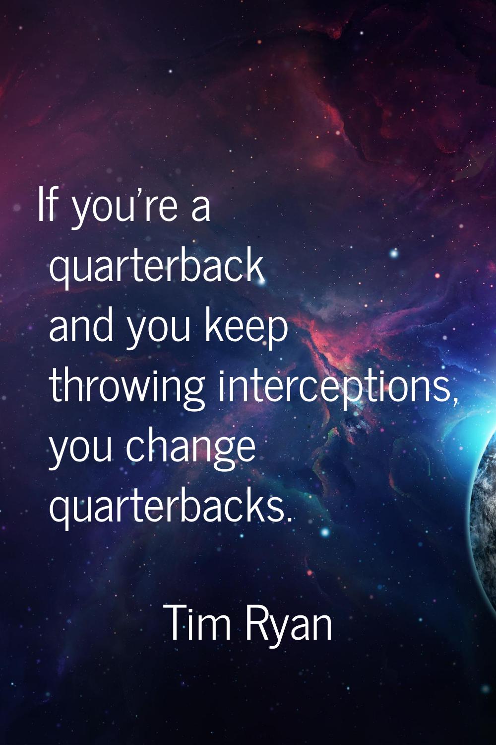 If you're a quarterback and you keep throwing interceptions, you change quarterbacks.