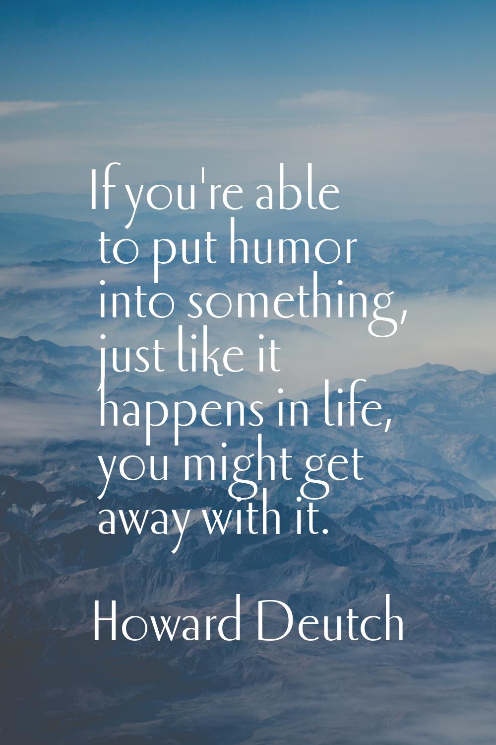 If you're able to put humor into something, just like it happens in life, you might get away with i