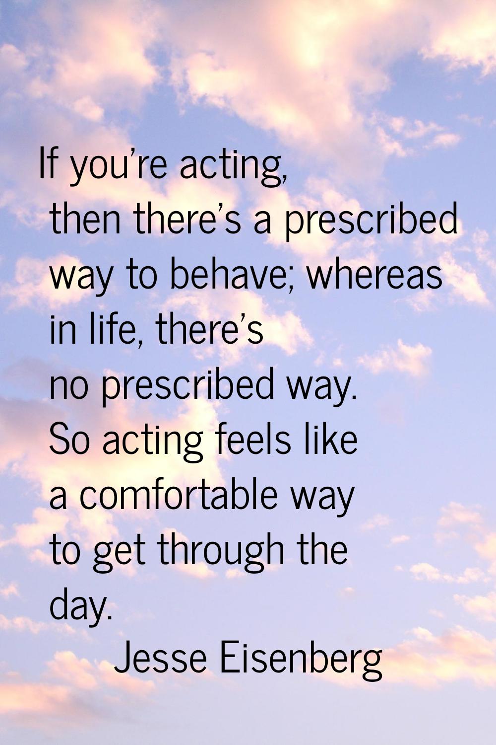If you're acting, then there's a prescribed way to behave; whereas in life, there's no prescribed w