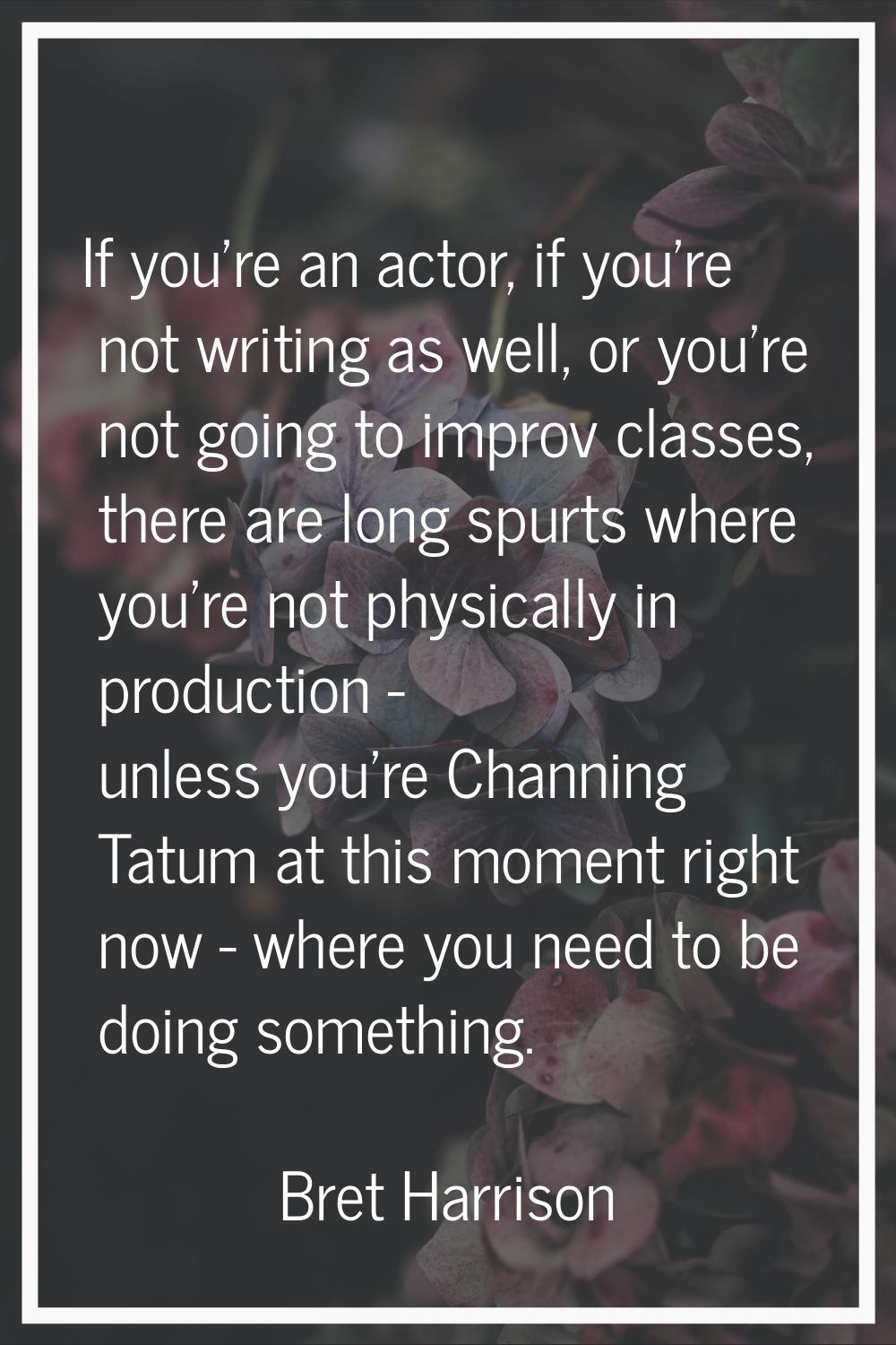 If you're an actor, if you're not writing as well, or you're not going to improv classes, there are