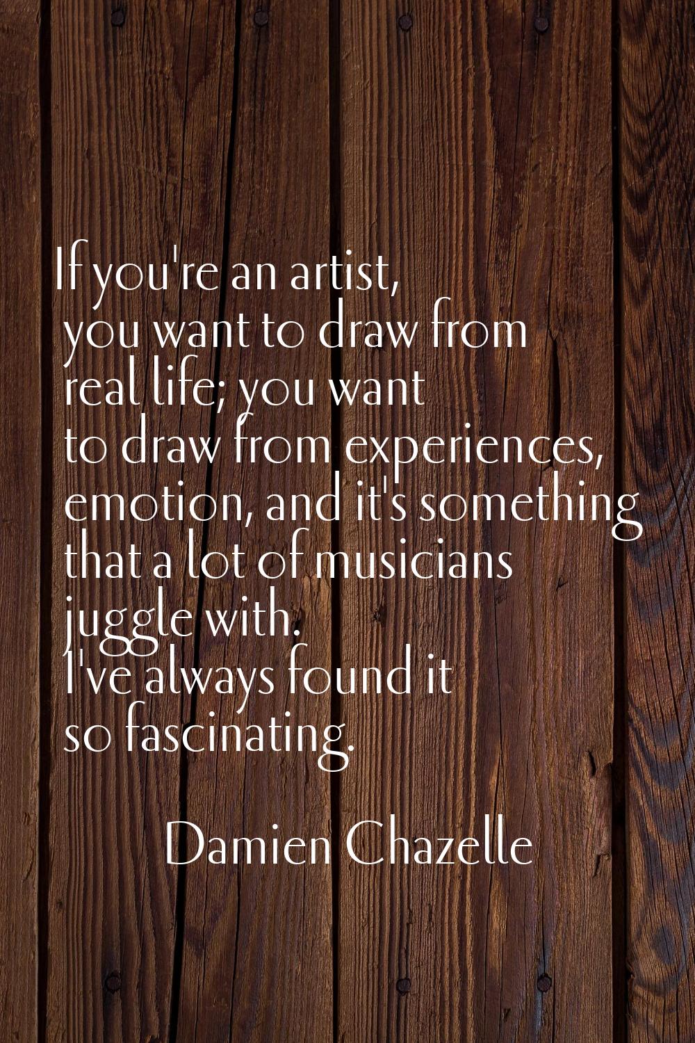If you're an artist, you want to draw from real life; you want to draw from experiences, emotion, a