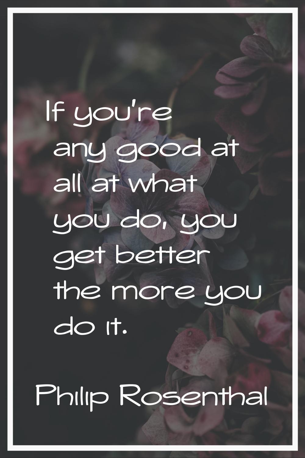 If you're any good at all at what you do, you get better the more you do it.
