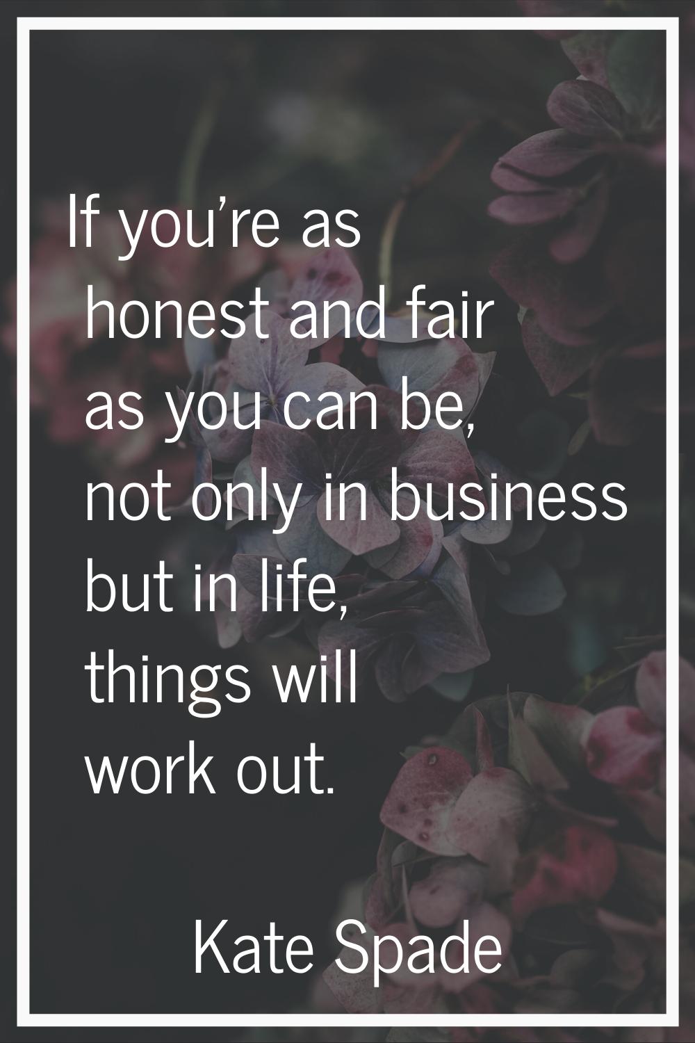 If you're as honest and fair as you can be, not only in business but in life, things will work out.