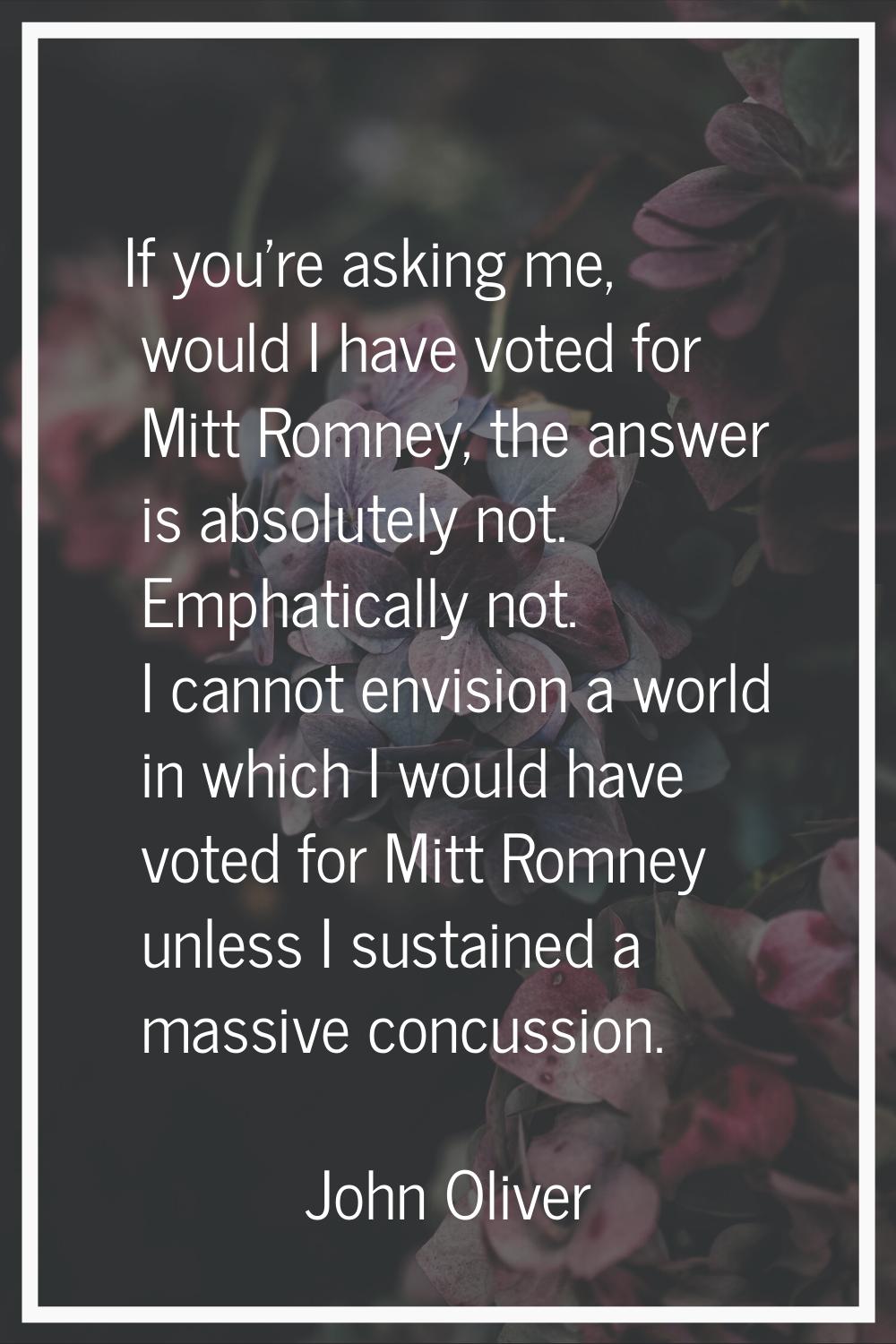 If you're asking me, would I have voted for Mitt Romney, the answer is absolutely not. Emphatically