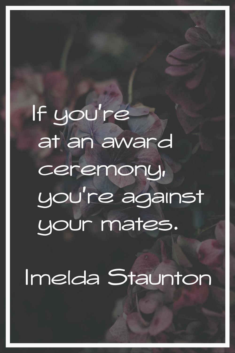 If you're at an award ceremony, you're against your mates.