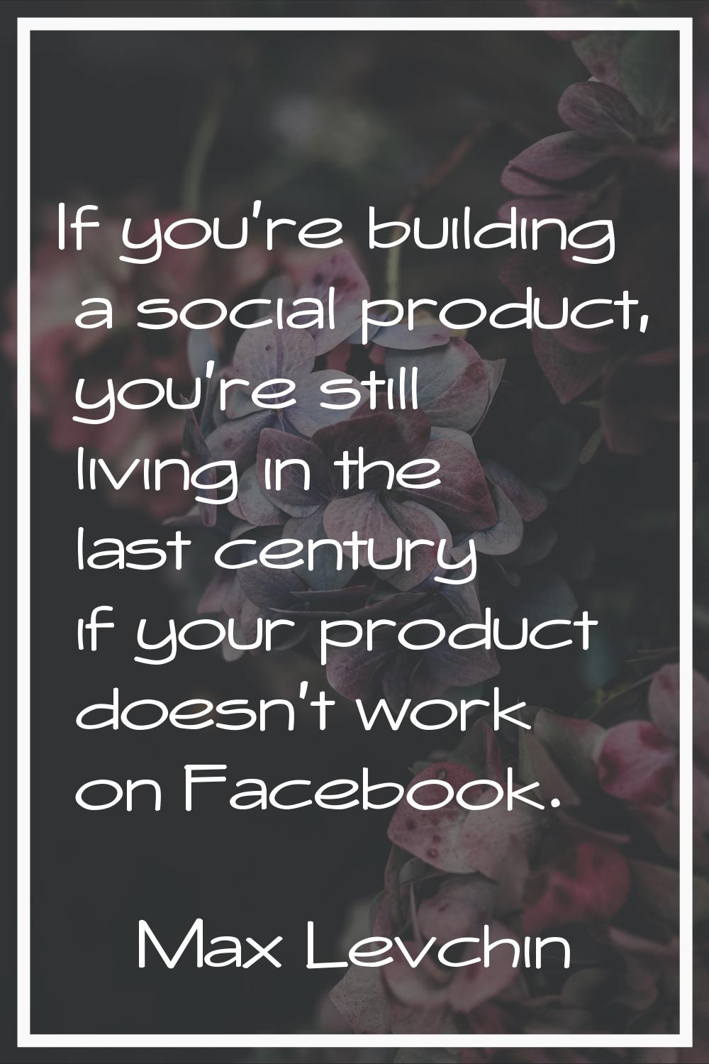If you're building a social product, you're still living in the last century if your product doesn'