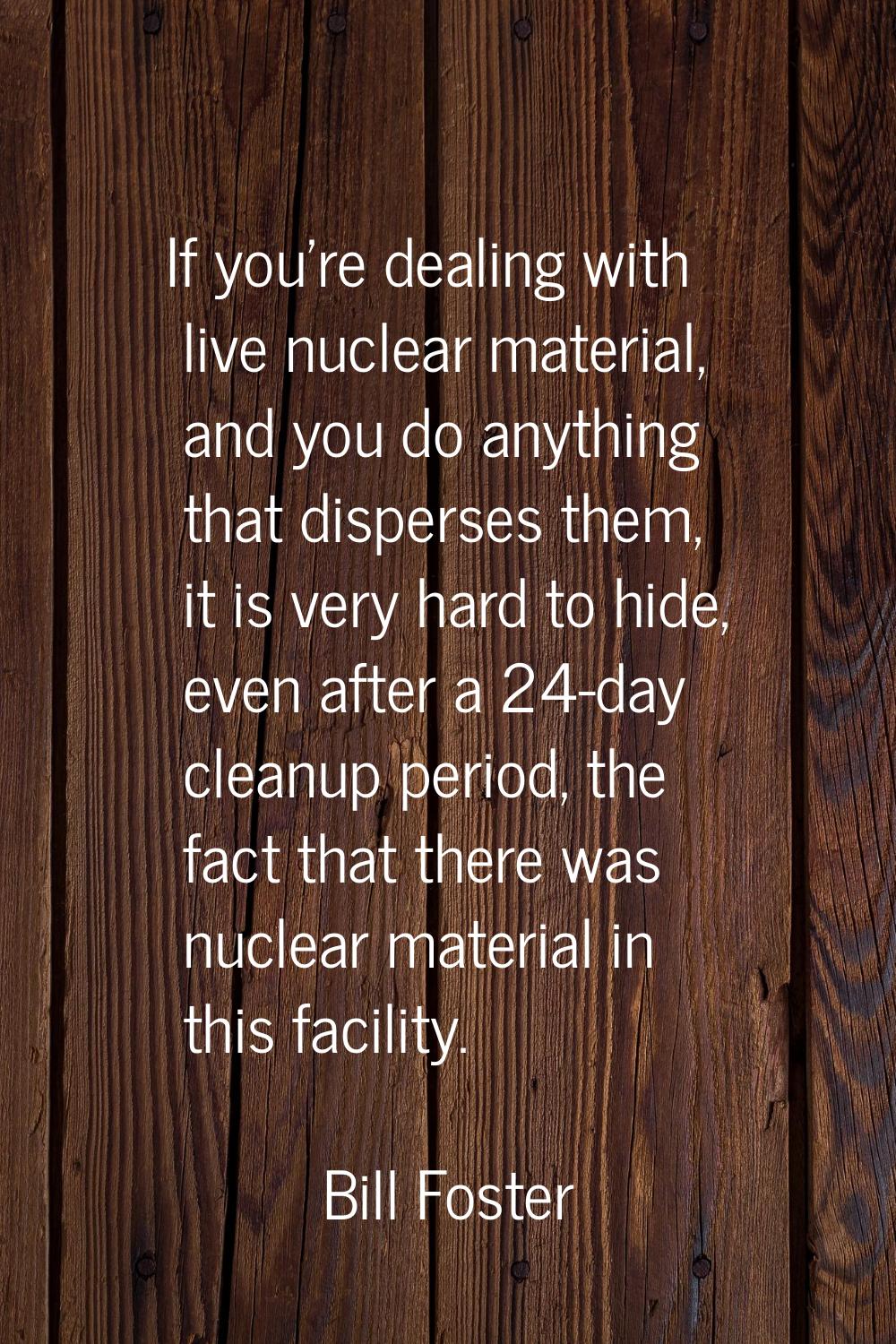 If you're dealing with live nuclear material, and you do anything that disperses them, it is very h