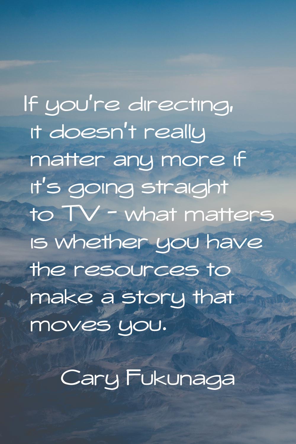 If you're directing, it doesn't really matter any more if it's going straight to TV - what matters 