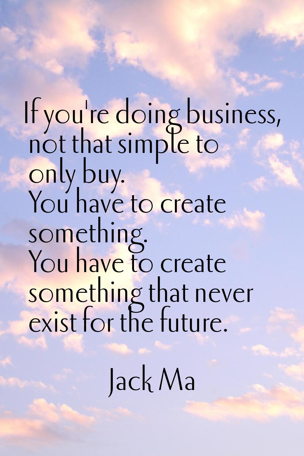 If you're doing business, not that simple to only buy. You have to create something. You have to cr