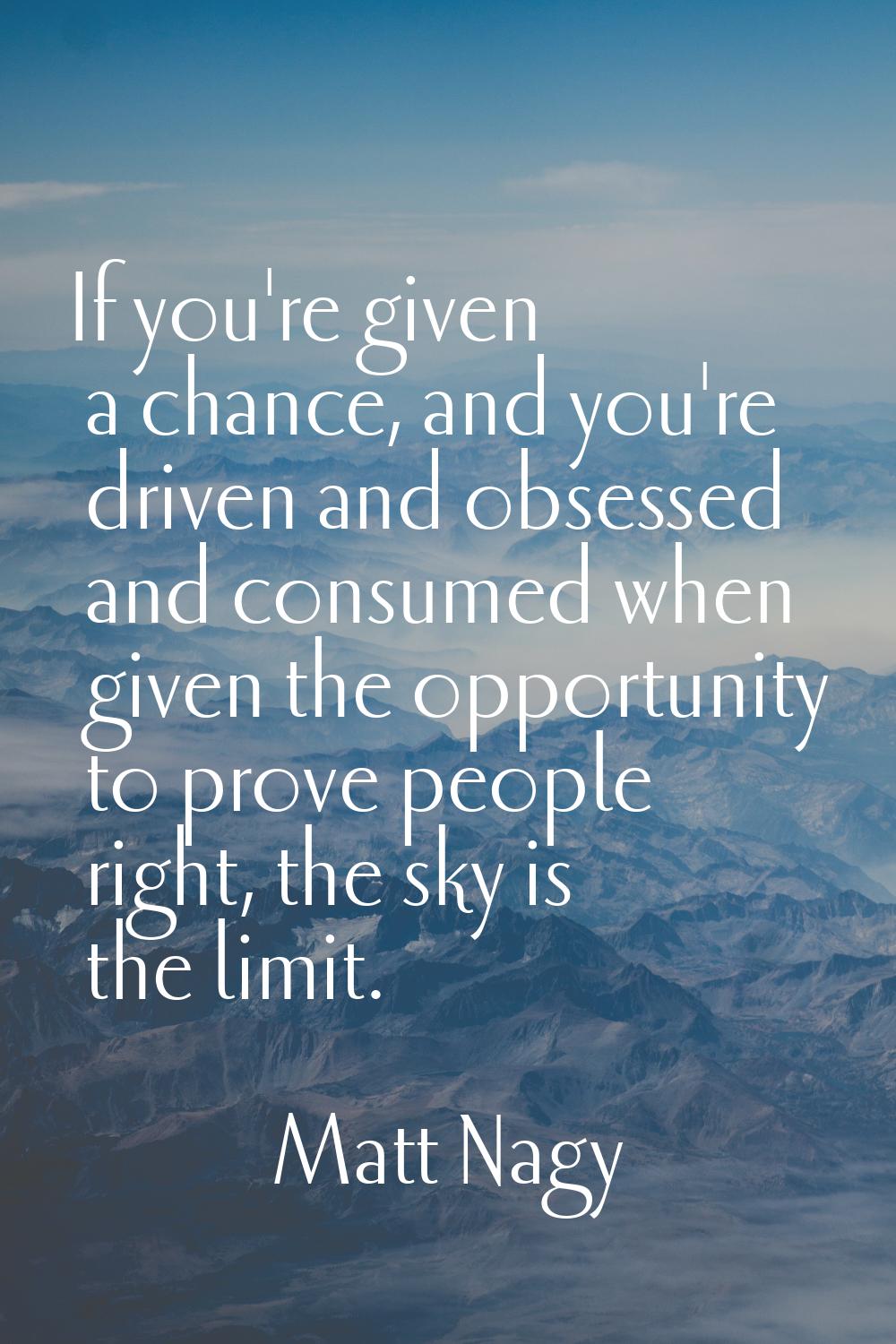 If you're given a chance, and you're driven and obsessed and consumed when given the opportunity to