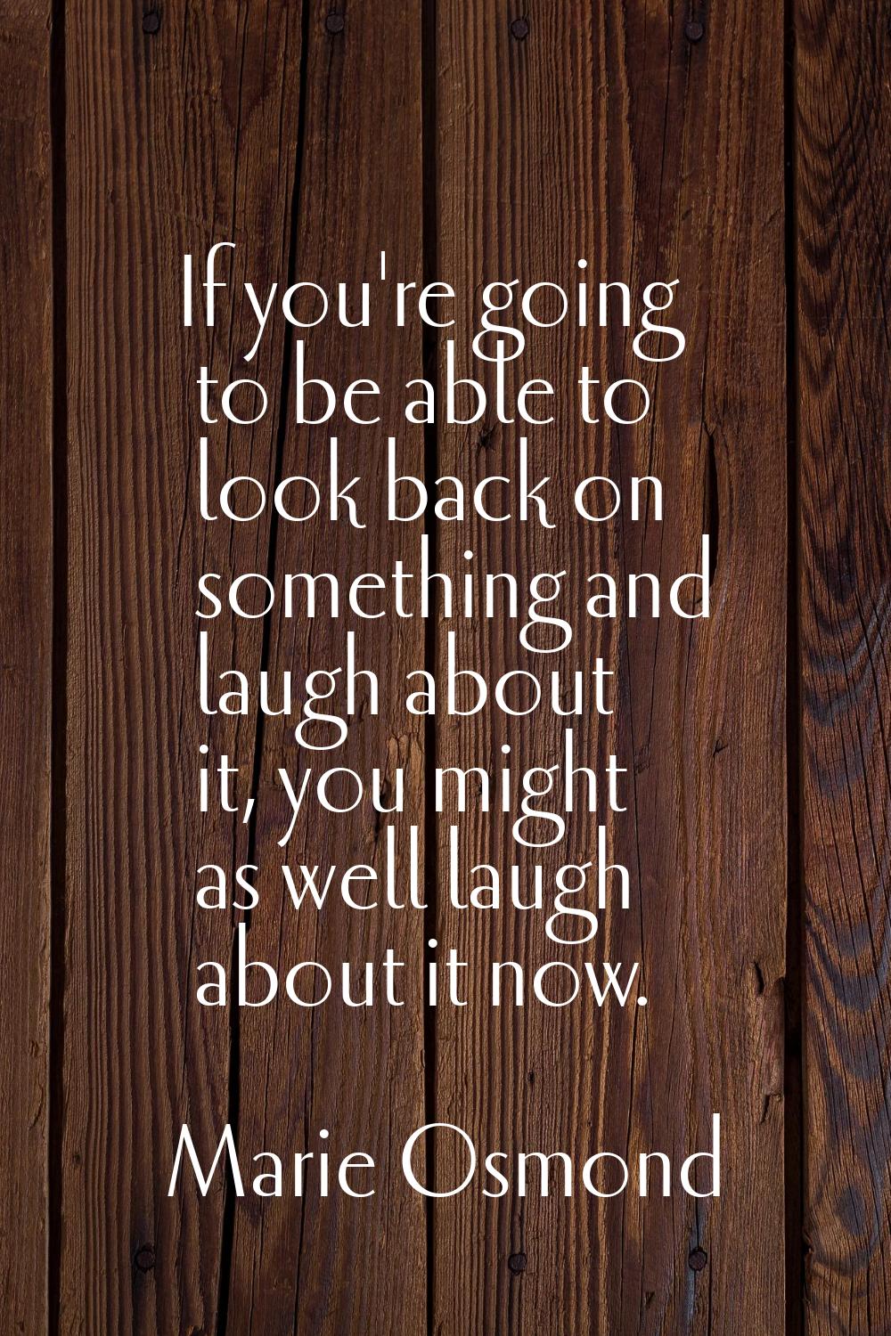If you're going to be able to look back on something and laugh about it, you might as well laugh ab