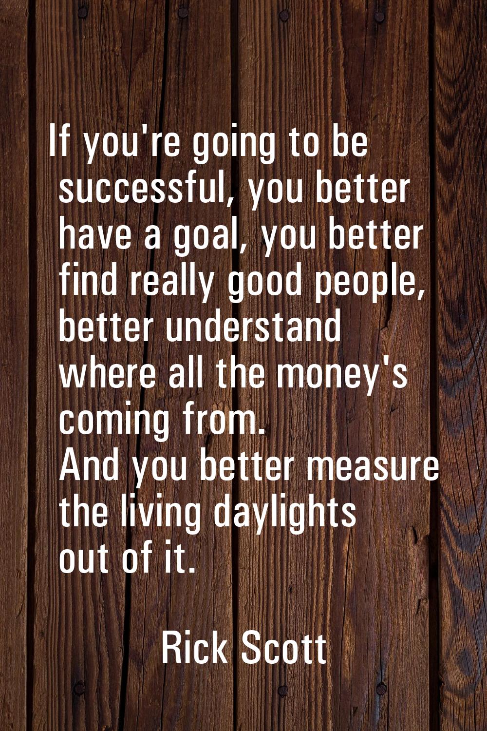 If you're going to be successful, you better have a goal, you better find really good people, bette