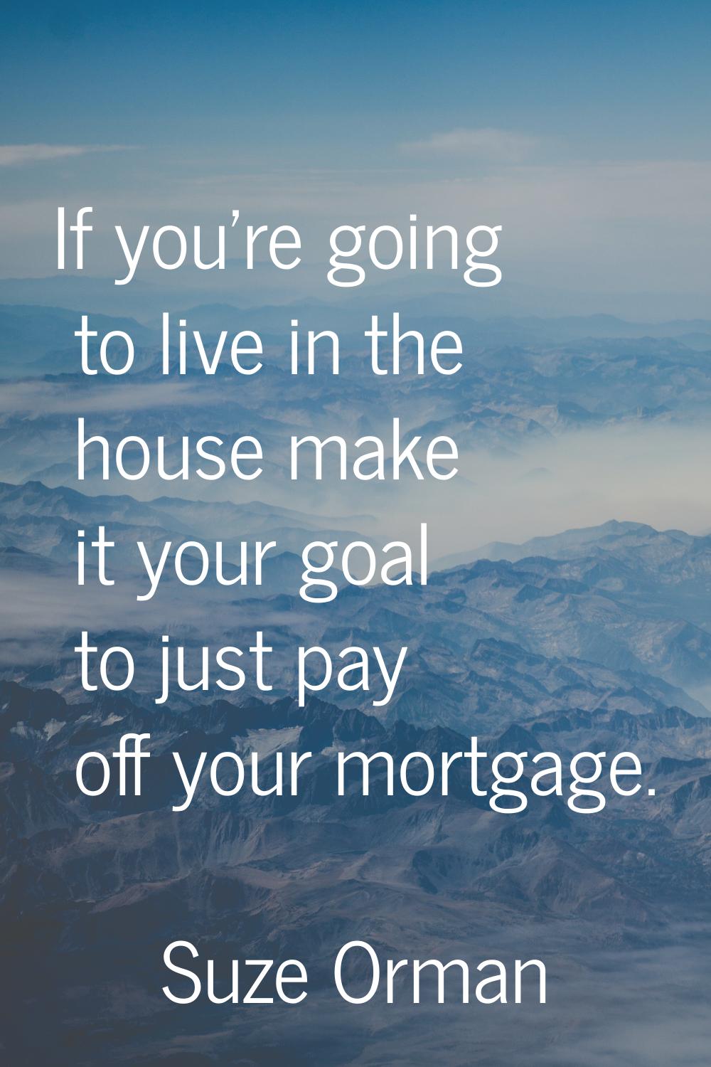If you're going to live in the house make it your goal to just pay off your mortgage.