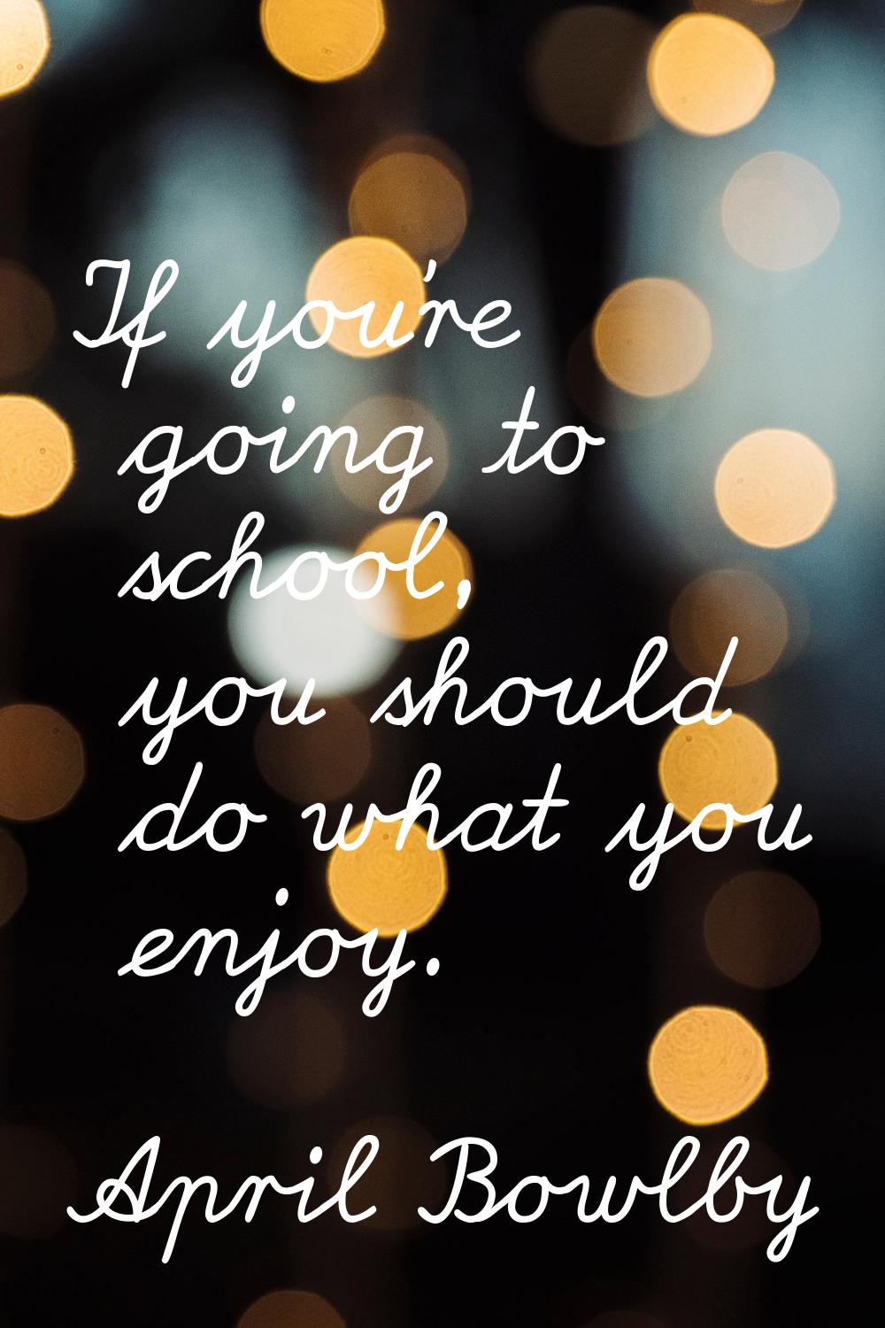 If you're going to school, you should do what you enjoy.