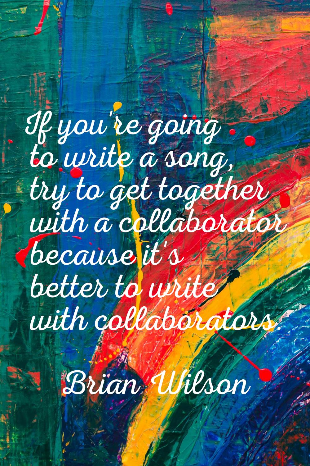 If you're going to write a song, try to get together with a collaborator because it's better to wri