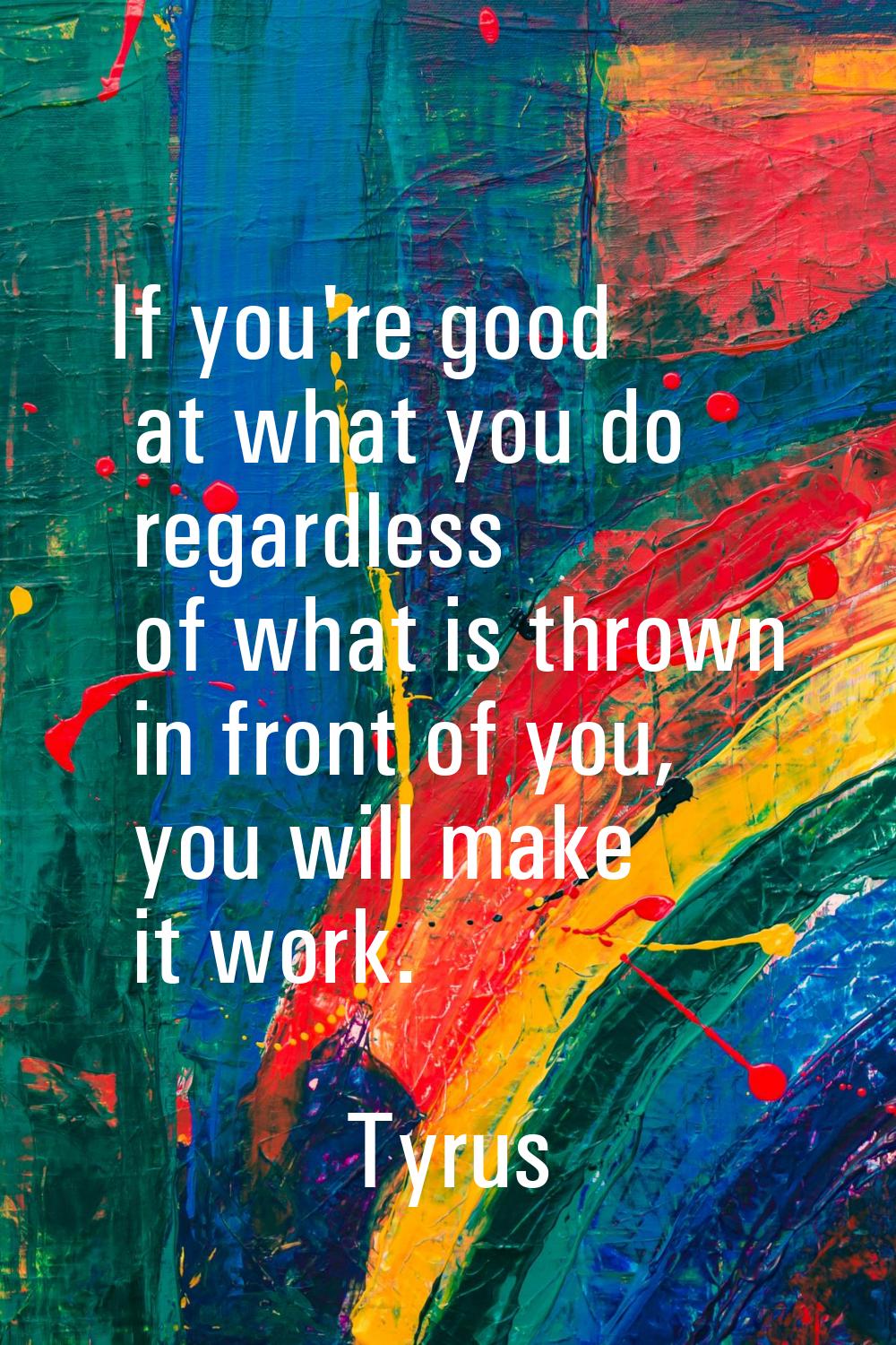 If you're good at what you do regardless of what is thrown in front of you, you will make it work.