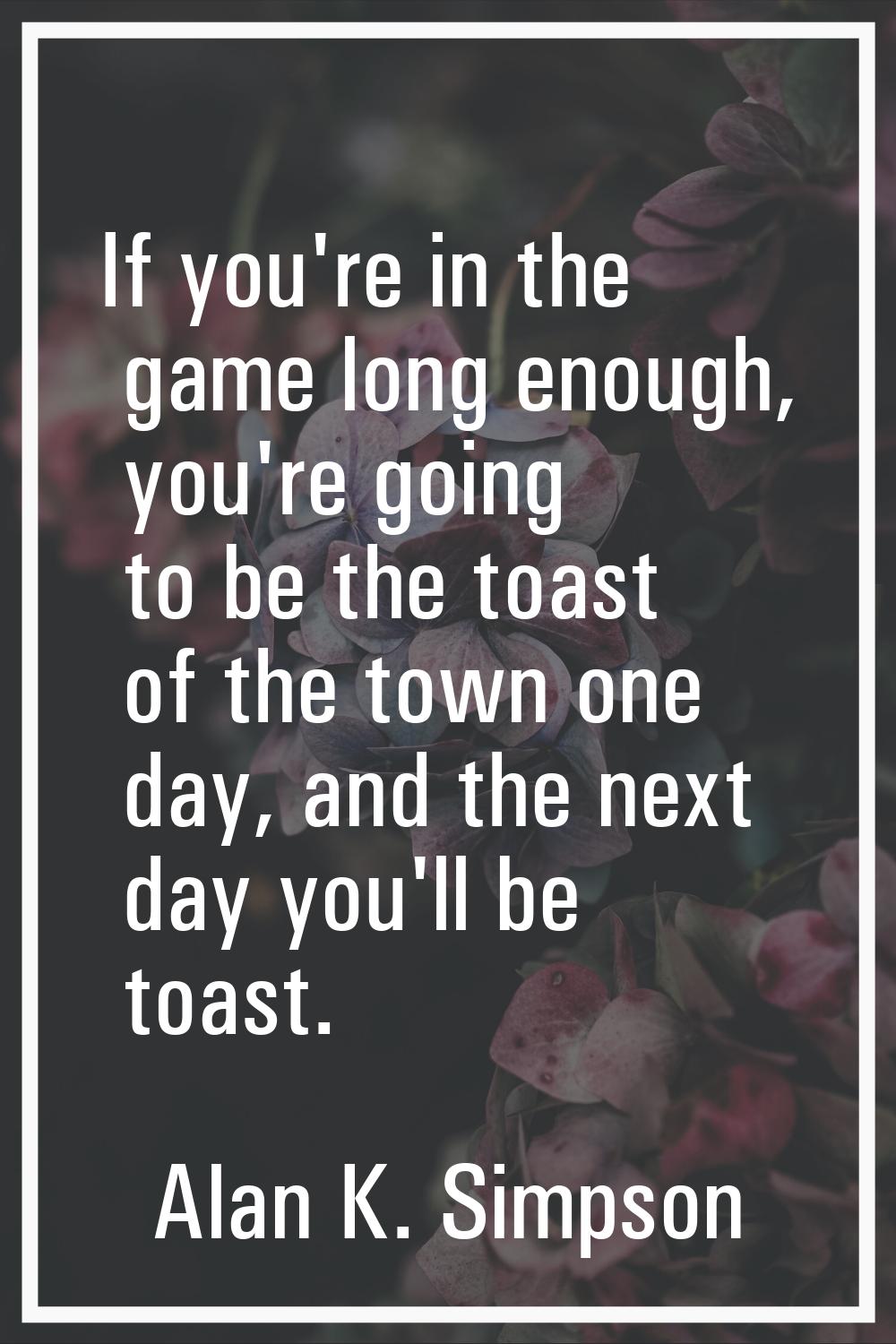 If you're in the game long enough, you're going to be the toast of the town one day, and the next d