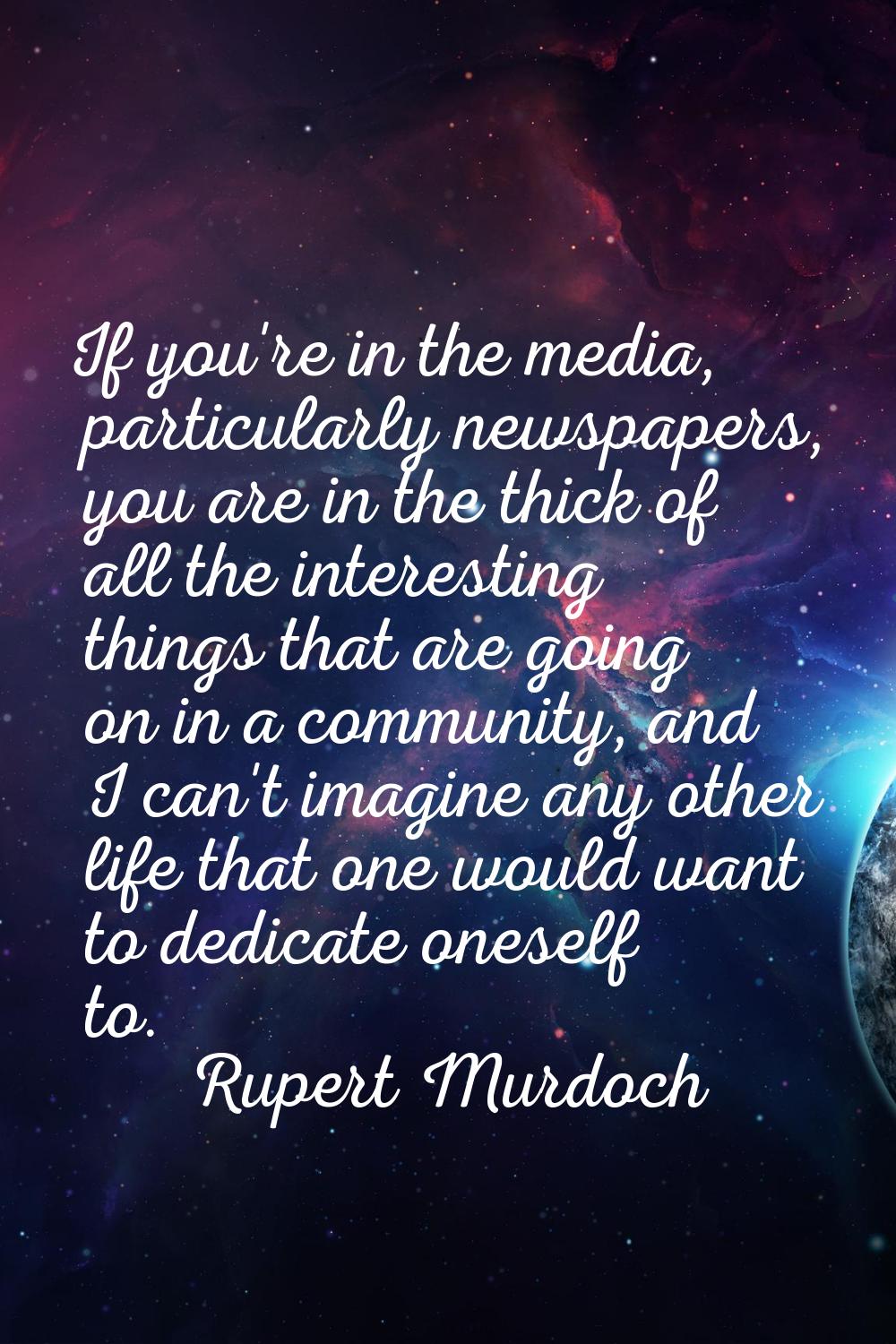 If you're in the media, particularly newspapers, you are in the thick of all the interesting things