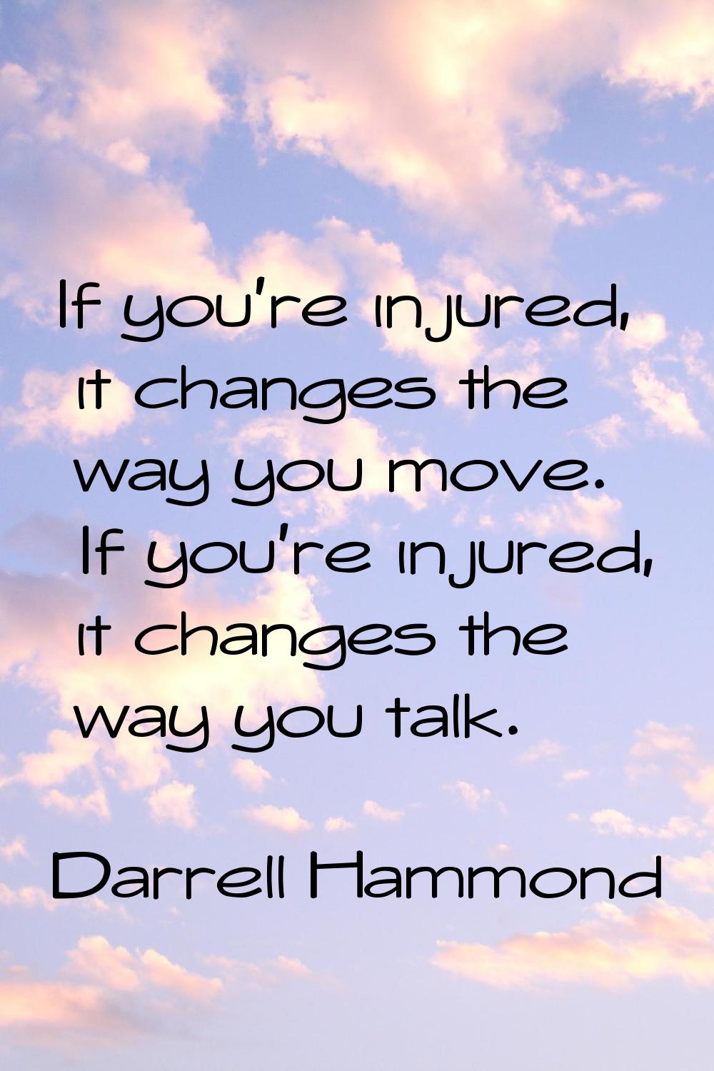 If you're injured, it changes the way you move. If you're injured, it changes the way you talk.