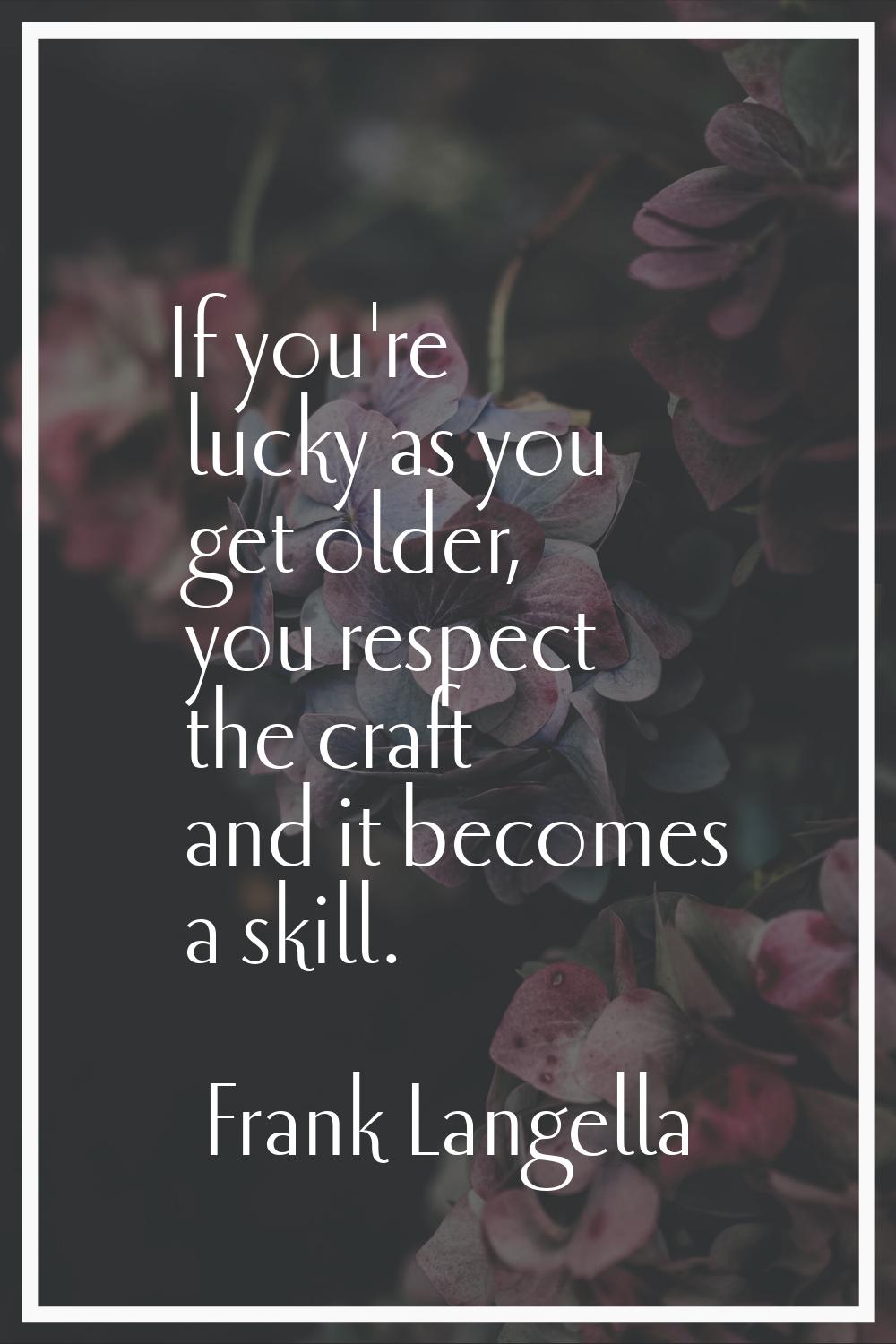 If you're lucky as you get older, you respect the craft and it becomes a skill.