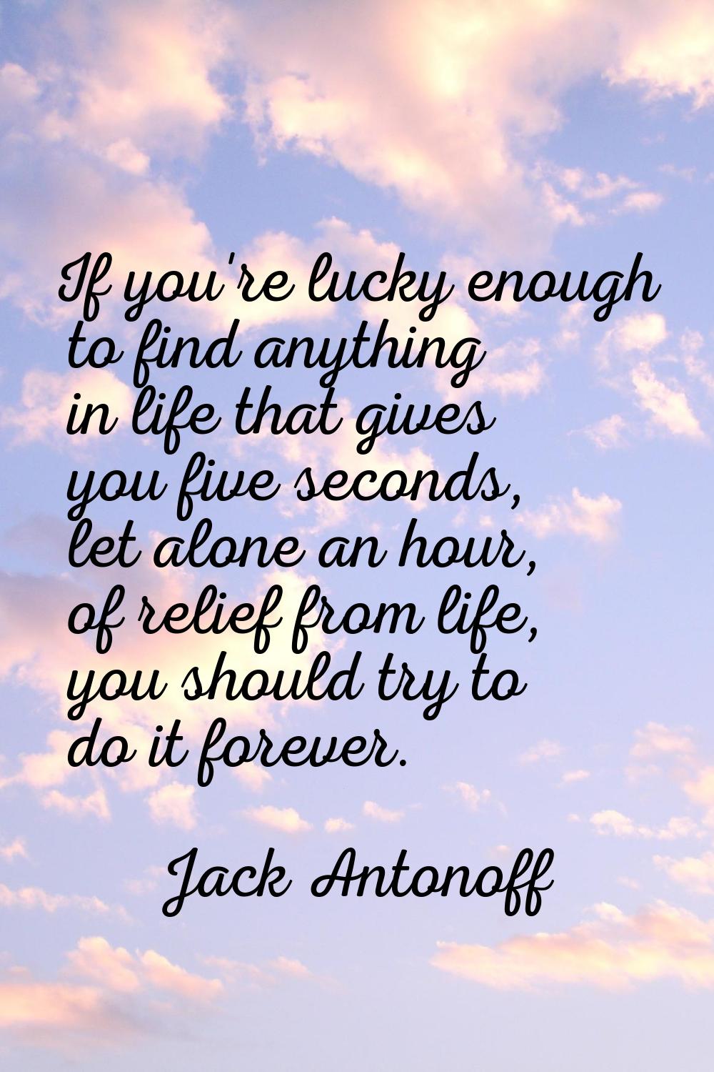 If you're lucky enough to find anything in life that gives you five seconds, let alone an hour, of 