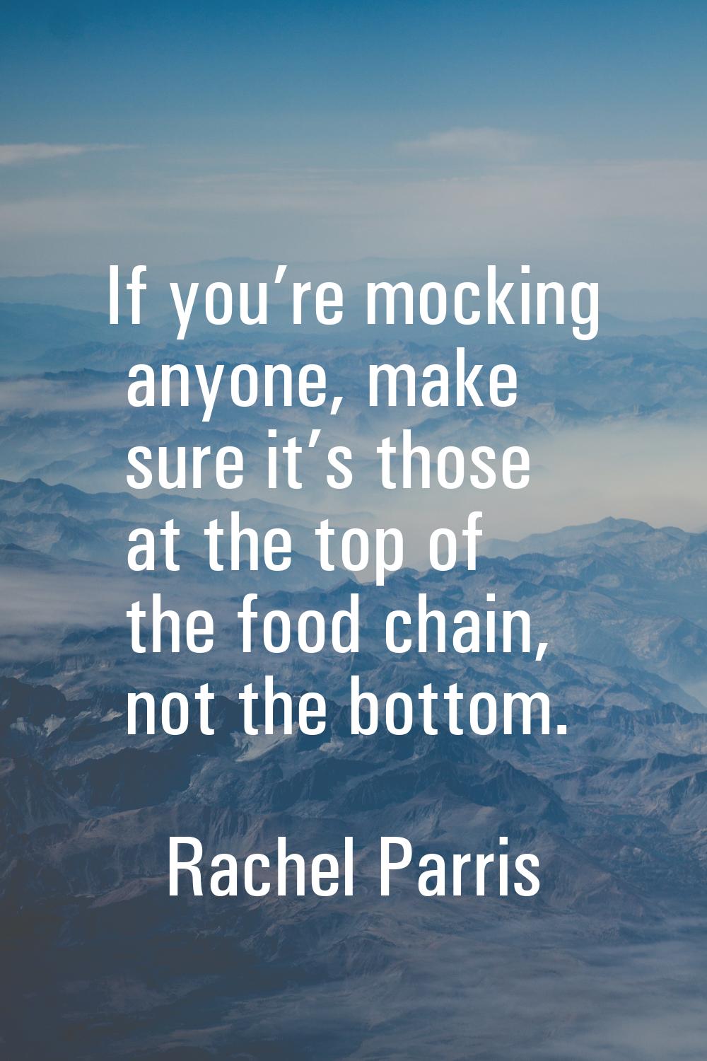 If you’re mocking anyone, make sure it’s those at the top of the food chain, not the bottom.