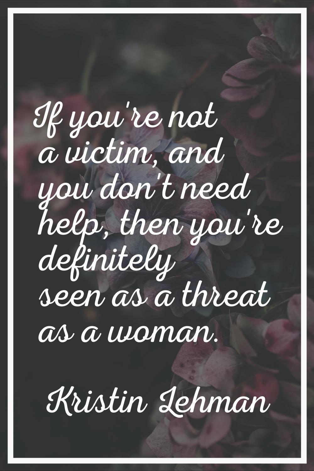If you're not a victim, and you don't need help, then you're definitely seen as a threat as a woman