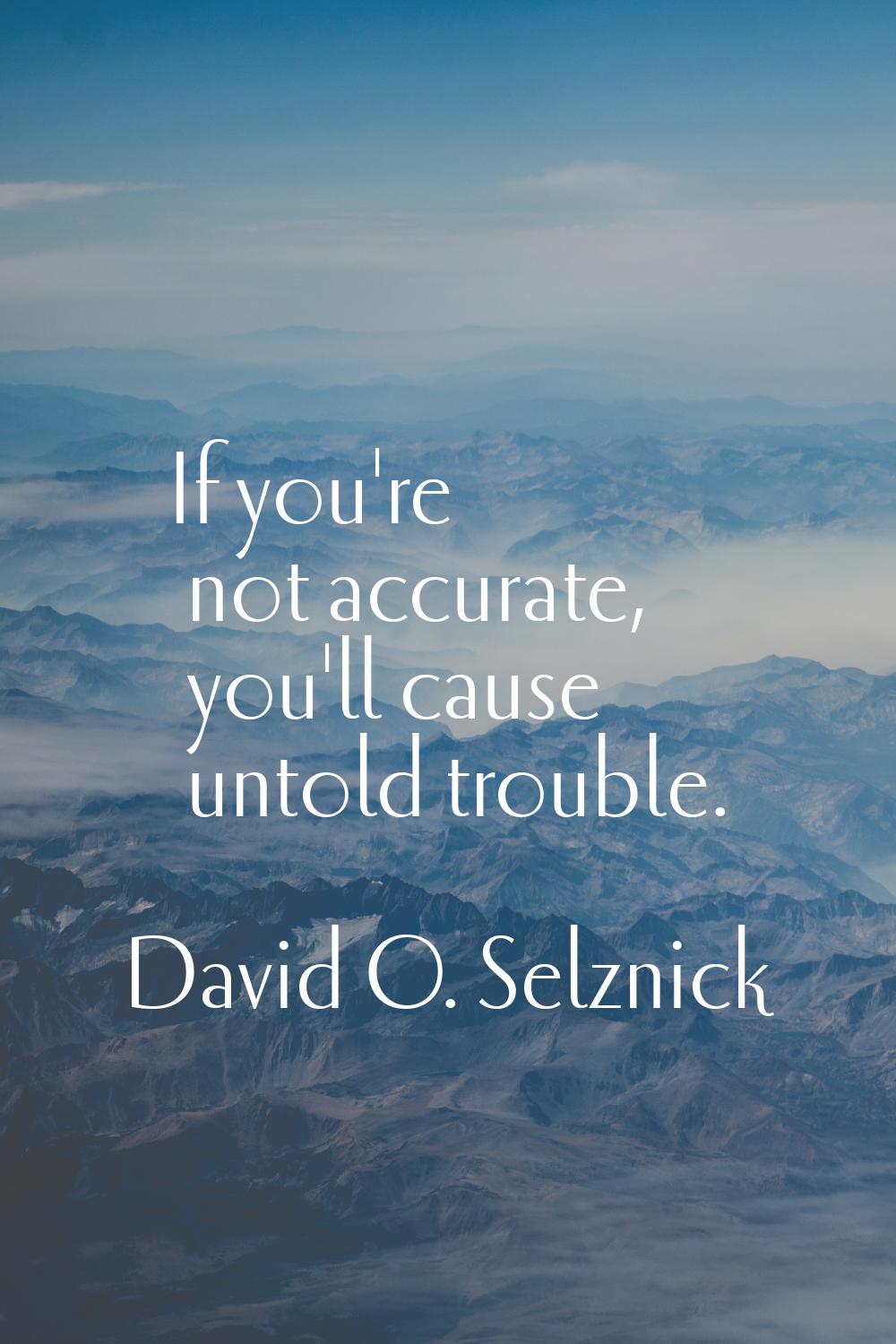 If you're not accurate, you'll cause untold trouble.