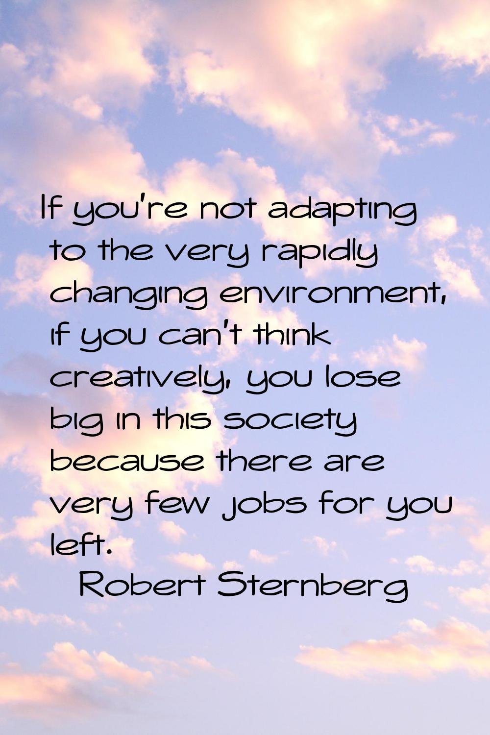 If you're not adapting to the very rapidly changing environment, if you can't think creatively, you