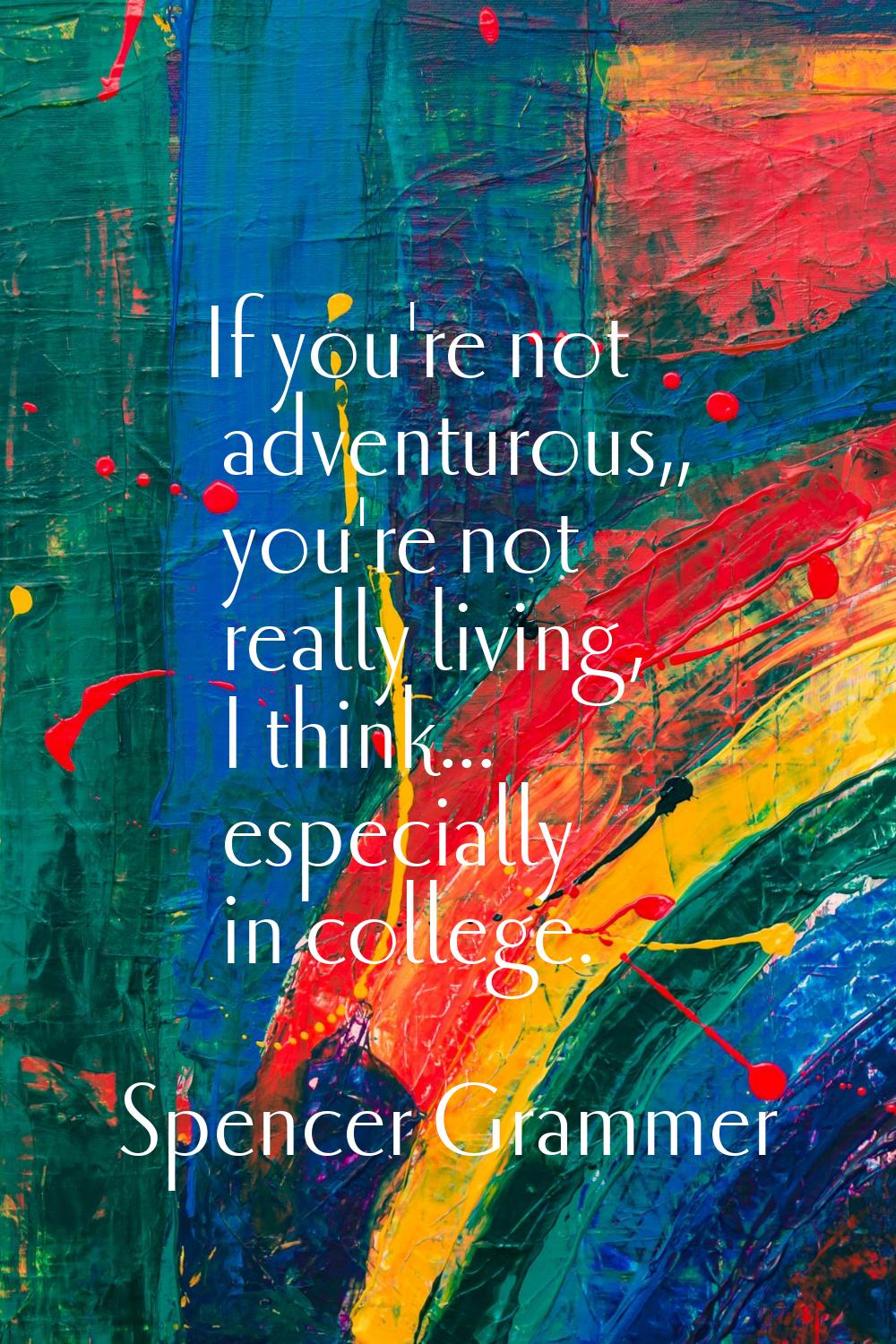 If you're not adventurous,, you're not really living, I think... especially in college.