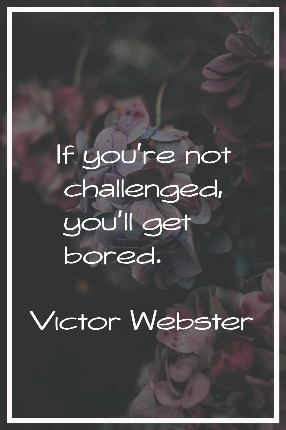 If you're not challenged, you'll get bored.