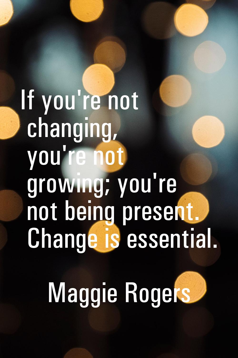 If you're not changing, you're not growing; you're not being present. Change is essential.