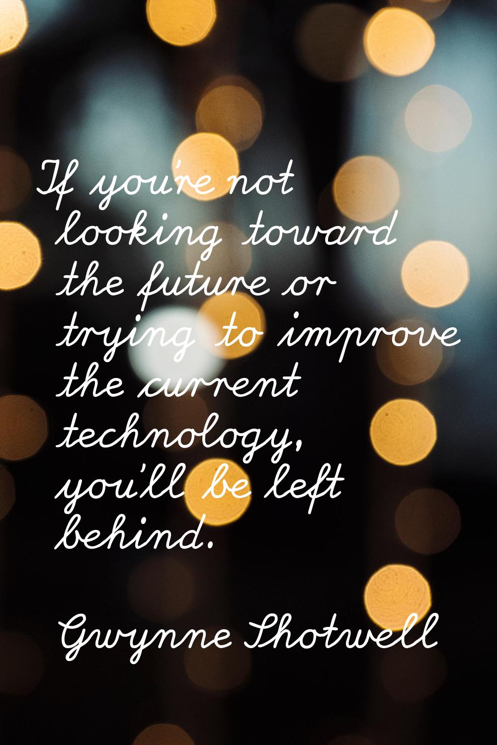 If you're not looking toward the future or trying to improve the current technology, you'll be left