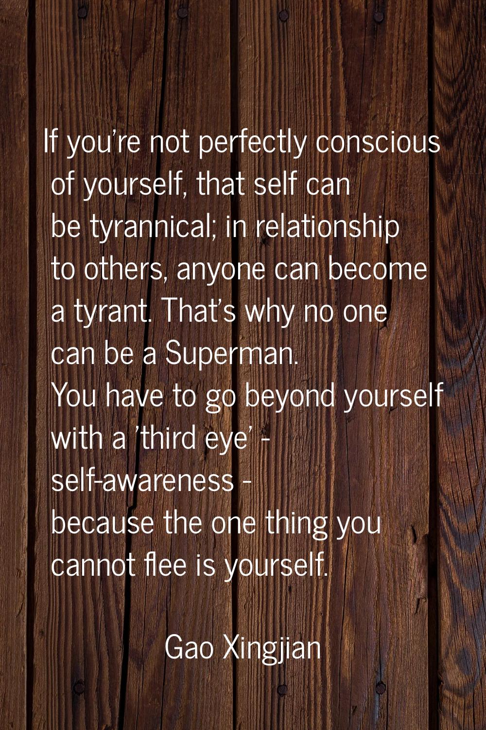 If you're not perfectly conscious of yourself, that self can be tyrannical; in relationship to othe