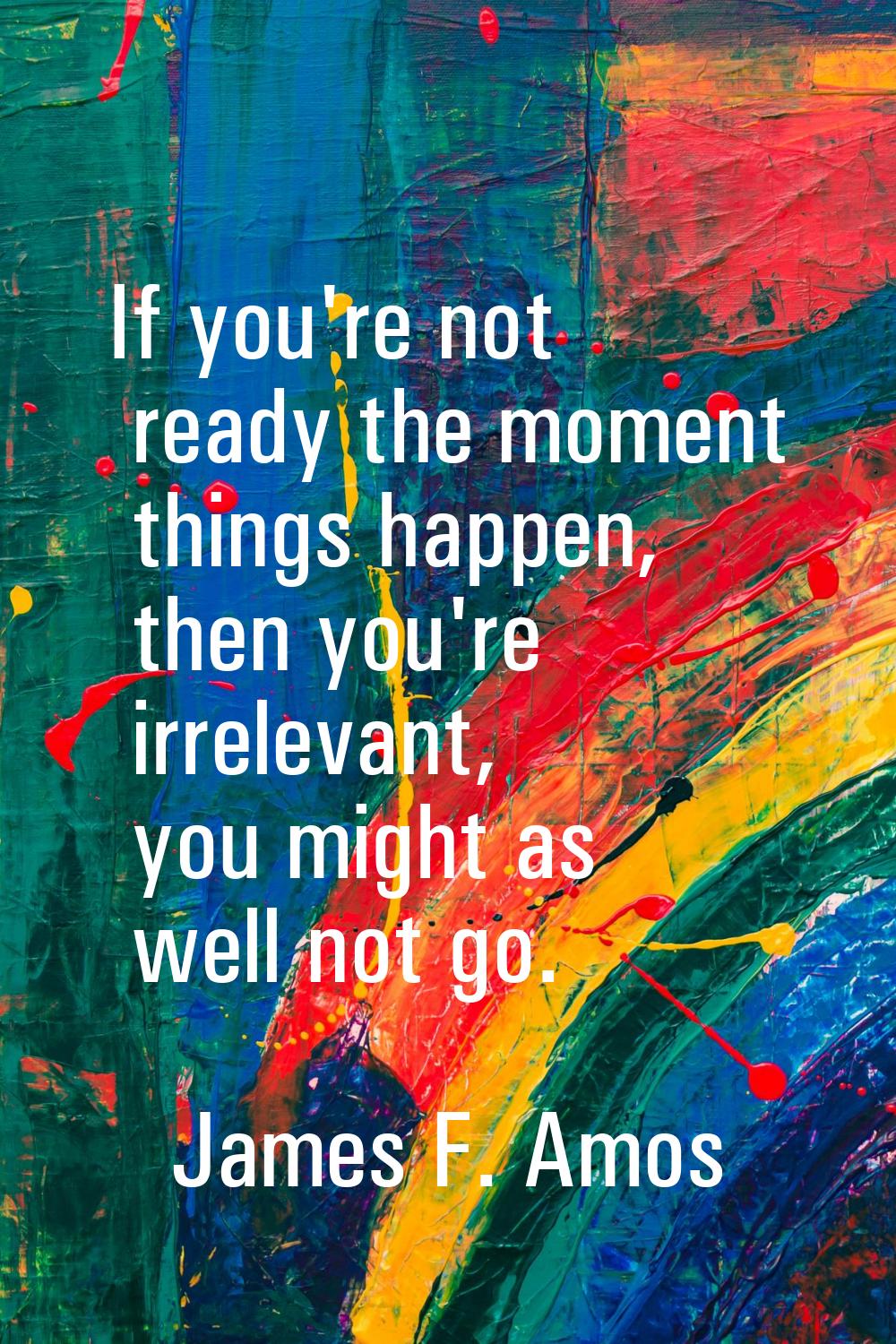If you're not ready the moment things happen, then you're irrelevant, you might as well not go.