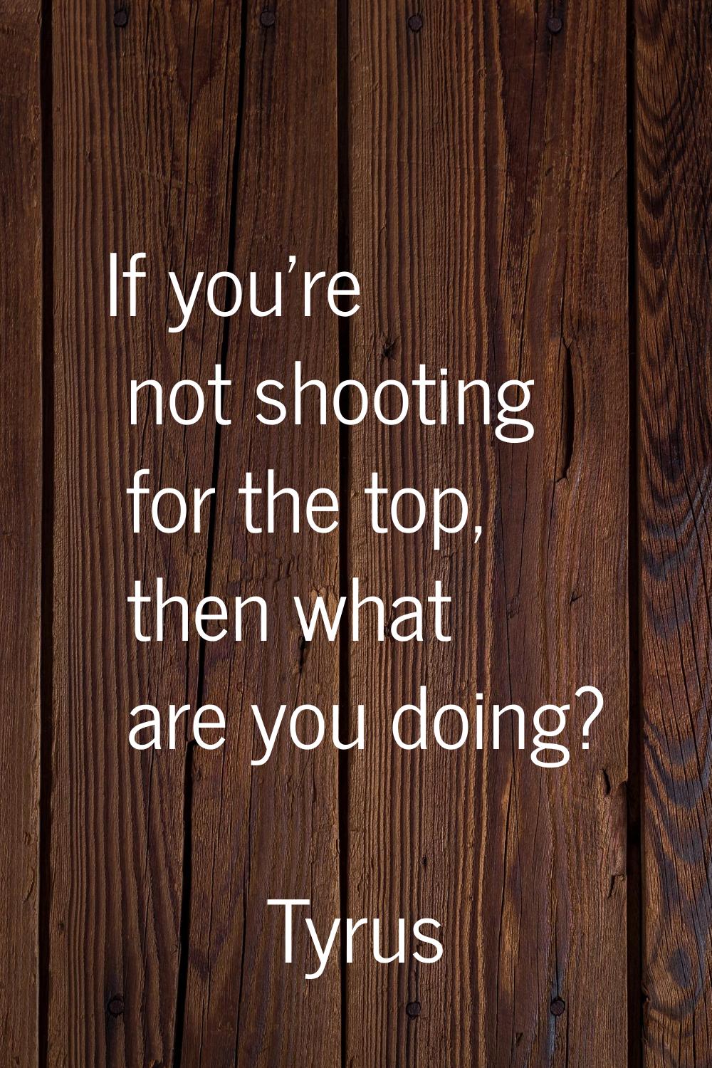 If you're not shooting for the top, then what are you doing?