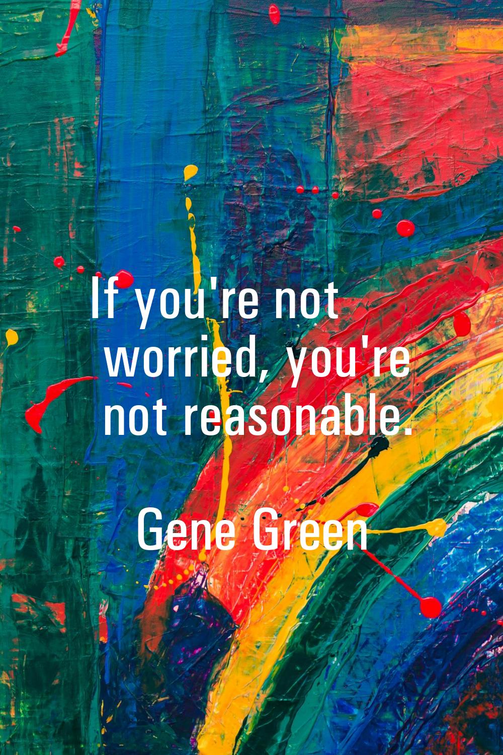 If you're not worried, you're not reasonable.