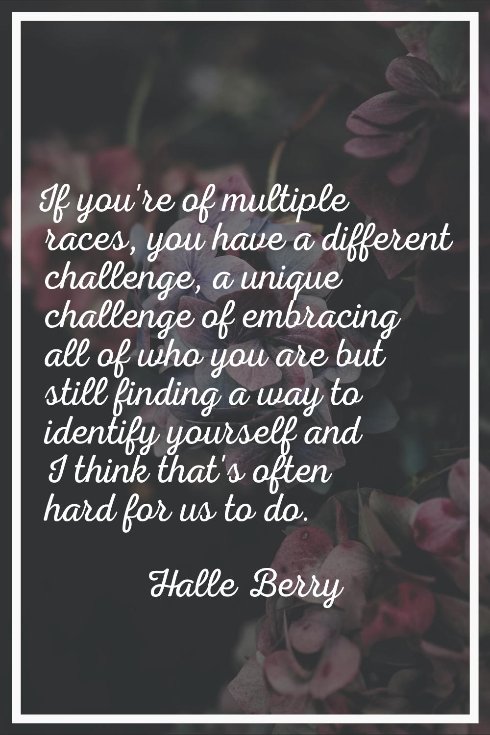 If you're of multiple races, you have a different challenge, a unique challenge of embracing all of