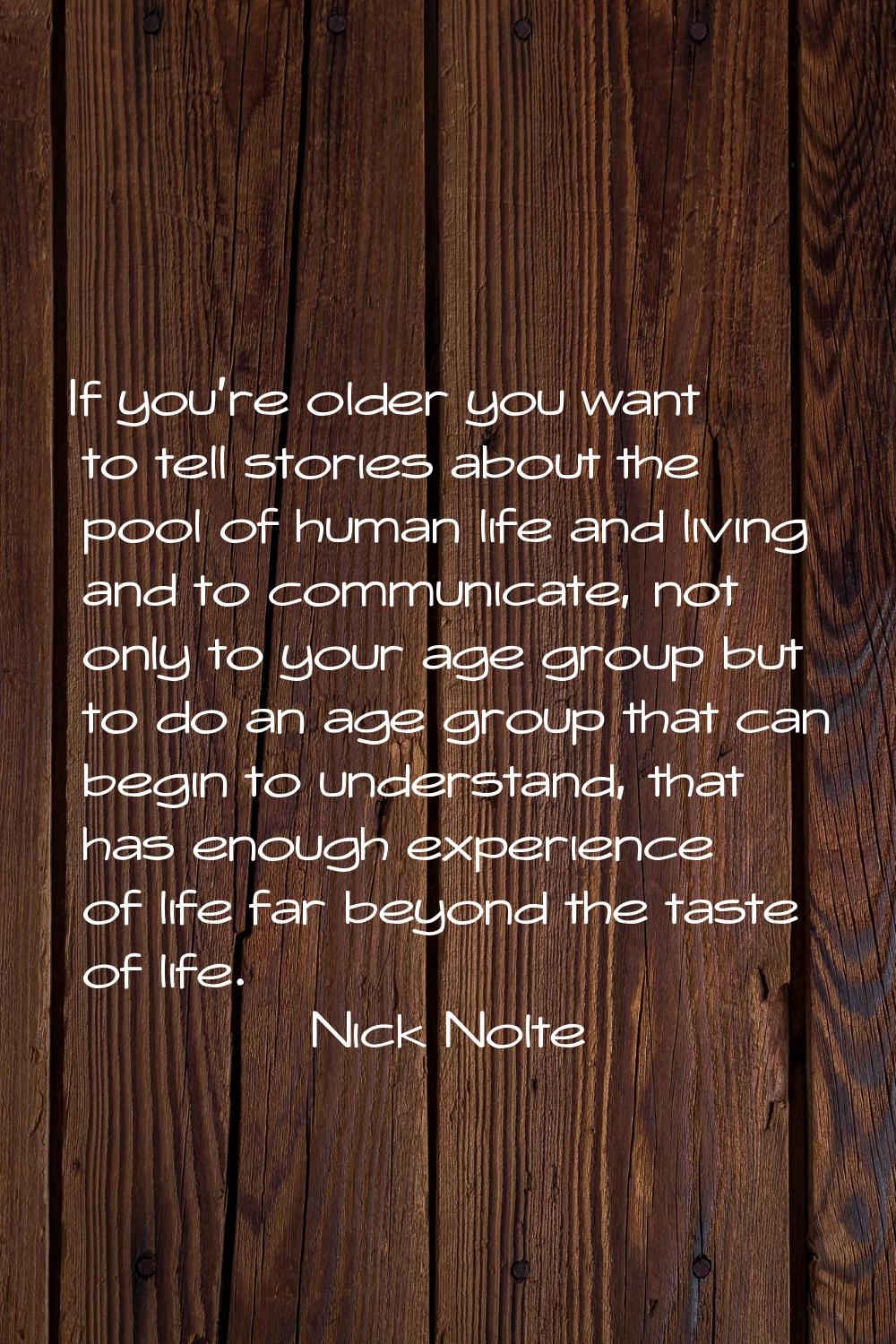 If you're older you want to tell stories about the pool of human life and living and to communicate