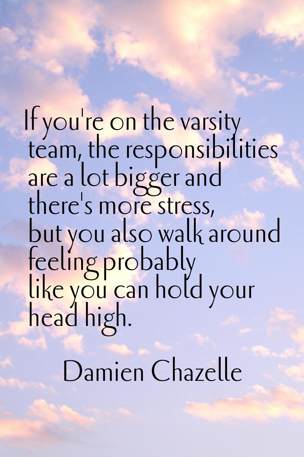 If you're on the varsity team, the responsibilities are a lot bigger and there's more stress, but y