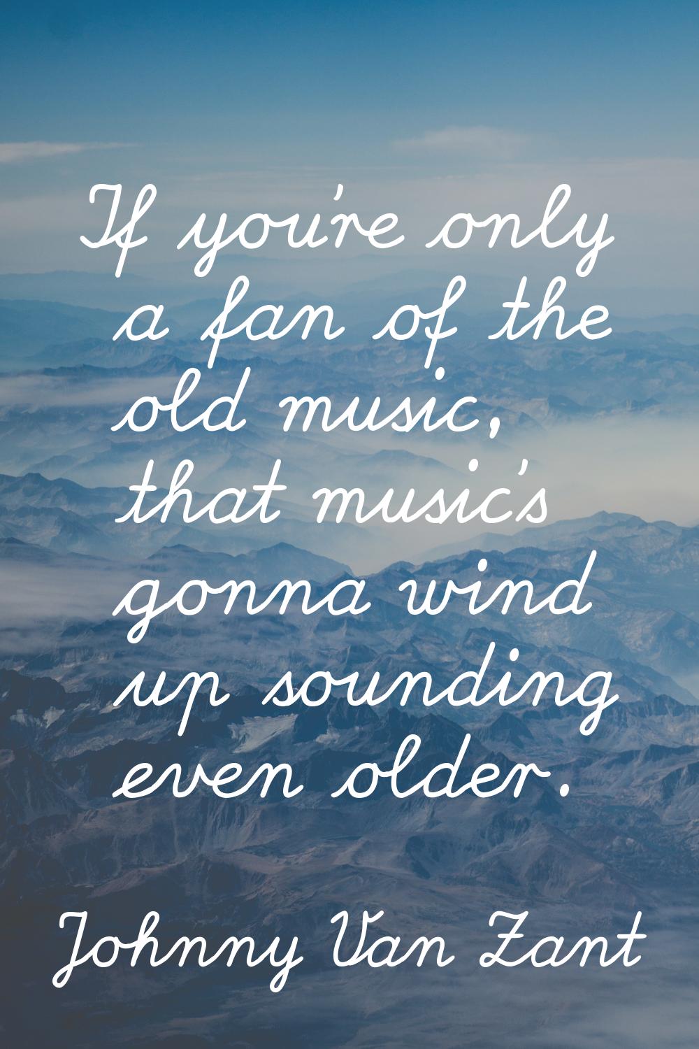 If you're only a fan of the old music, that music's gonna wind up sounding even older.