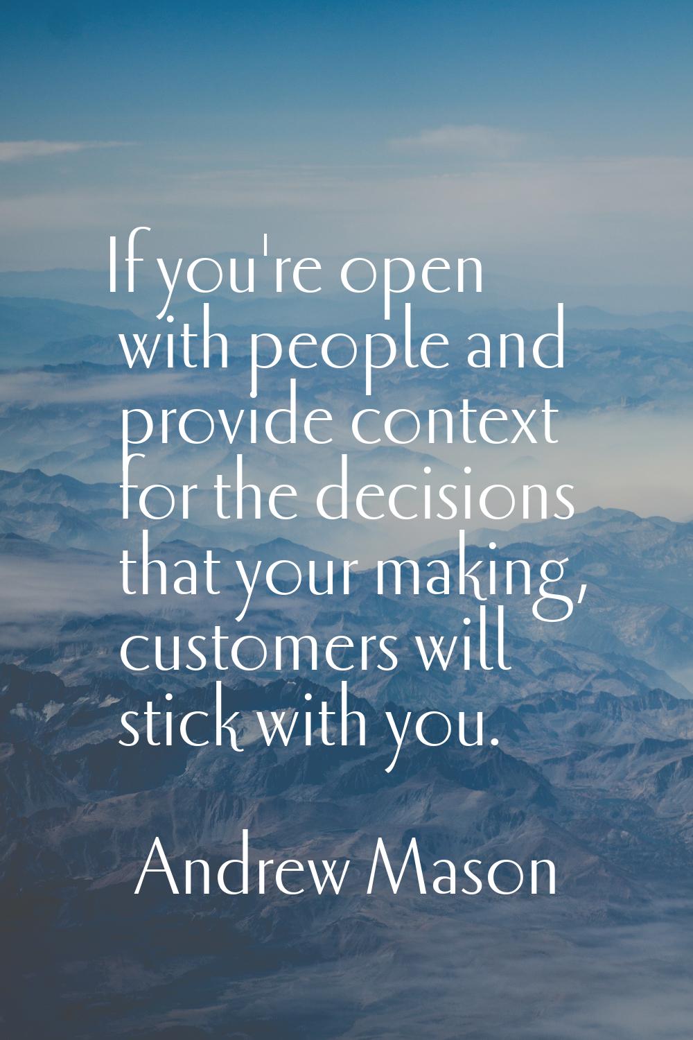 If you're open with people and provide context for the decisions that your making, customers will s