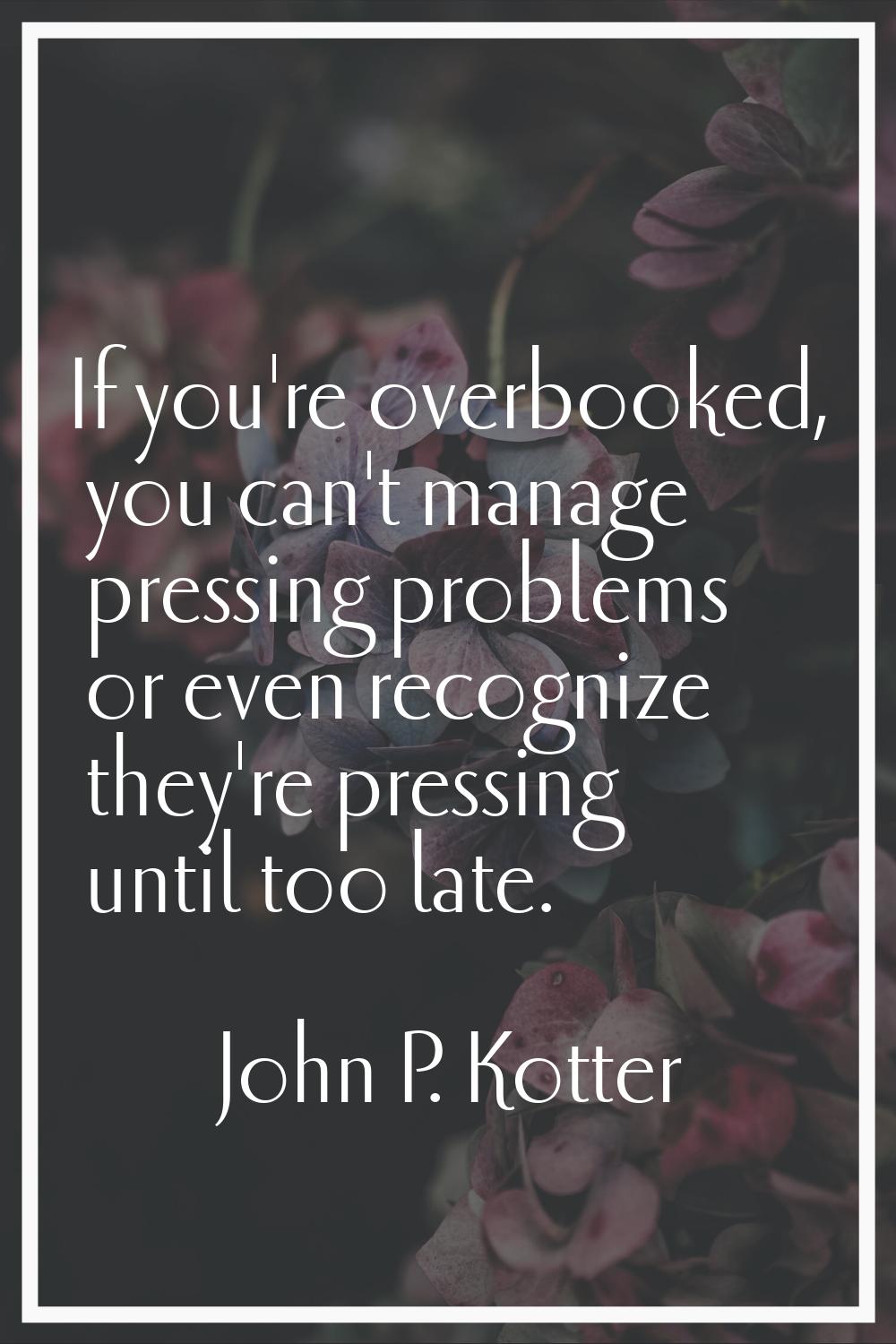 If you're overbooked, you can't manage pressing problems or even recognize they're pressing until t